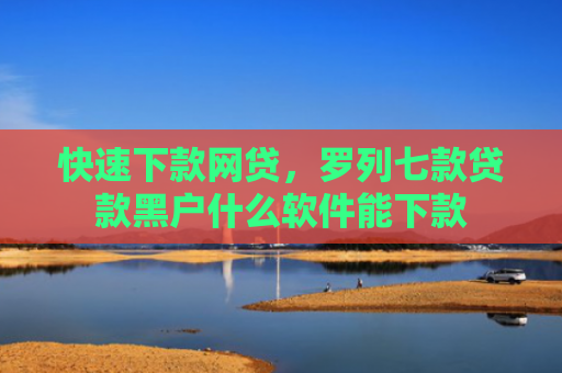 快速下款网贷，罗列七款贷款黑户什么软件能下款