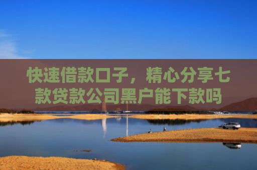 快速借款口子，精心分享七款贷款公司黑户能下款吗