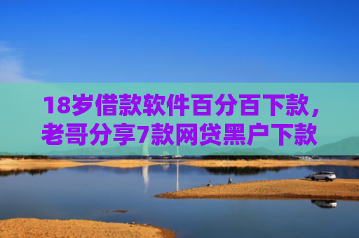 18岁借款软件百分百下款，老哥分享7款网贷黑户下款口子