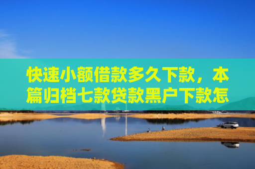快速小额借款多久下款，本篇归档七款贷款黑户下款怎么办