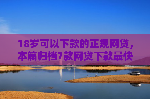 18岁可以下款的正规网贷，本篇归档7款网贷下款最快的口子