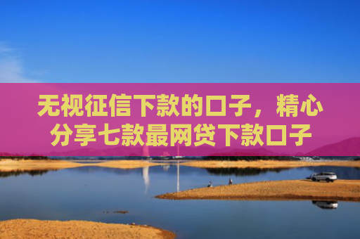 无视征信下款的口子，精心分享七款最网贷下款口子