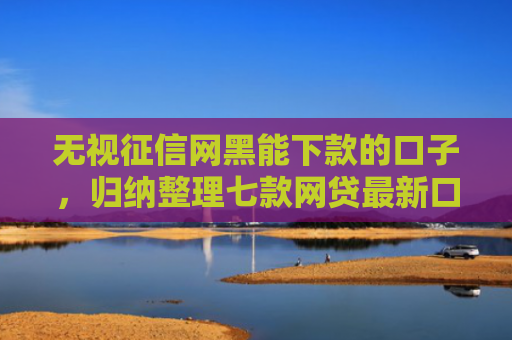 无视征信网黑能下款的口子，归纳整理七款网贷最新口子秒下款的