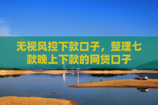 无视风控下款口子，整理七款晚上下款的网贷口子