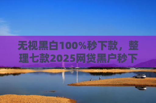 无视黑白100%秒下款，整理七款2025网贷黑户秒下款的口子