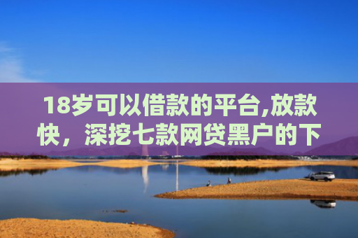18岁可以借款的平台,放款快，深挖七款网贷黑户的下款口子