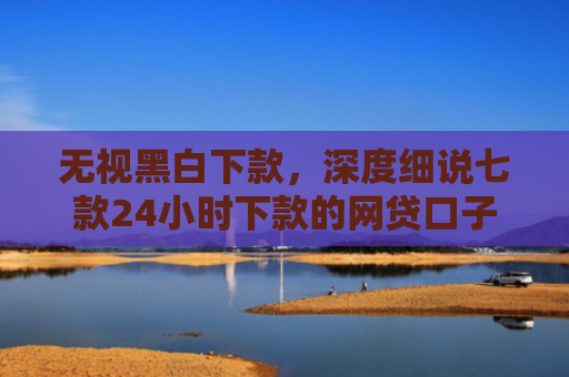 无视黑白下款，深度细说七款24小时下款的网贷口子
