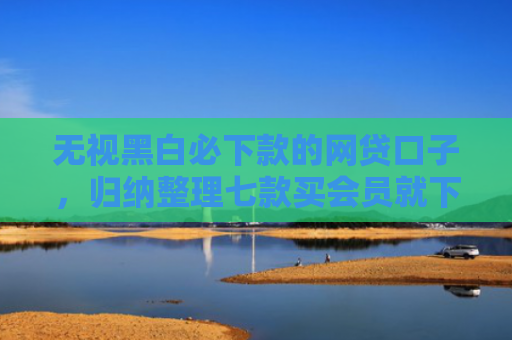 无视黑白必下款的网贷口子，归纳整理七款买会员就下款的网贷口子