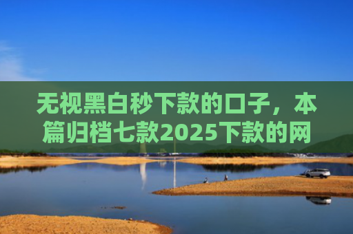 无视黑白秒下款的口子，本篇归档七款2025下款的网贷口子