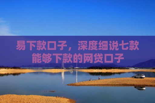 易下款口子，深度细说七款能够下款的网贷口子