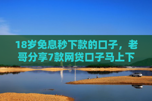18岁免息秒下款的口子，老哥分享7款网贷口子马上下款的