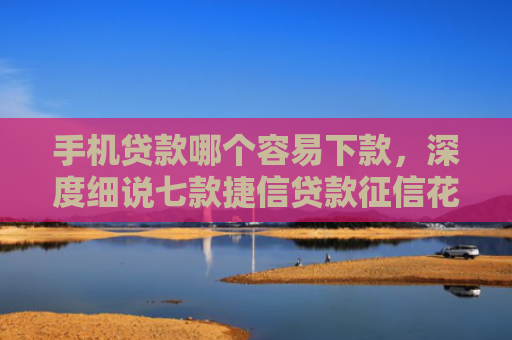 手机贷款哪个容易下款，深度细说七款捷信贷款征信花能下款吗