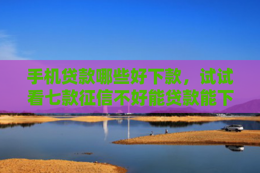 手机贷款哪些好下款，试试看七款征信不好能贷款能下款的APP