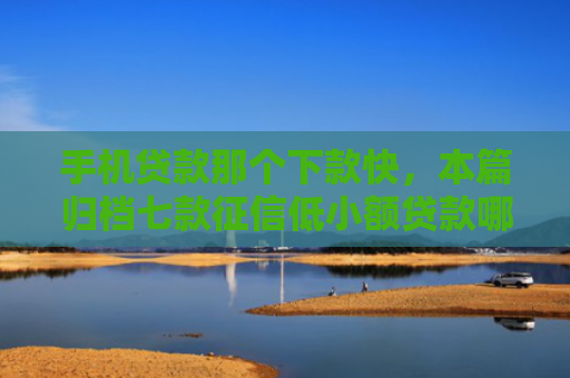 手机贷款那个下款快，本篇归档七款征信低小额贷款哪个好下款