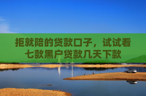 拒就陪的贷款口子，试试看七款黑户贷款几天下款