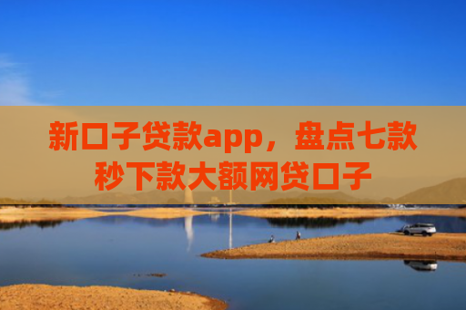 新口子贷款app，盘点七款秒下款大额网贷口子