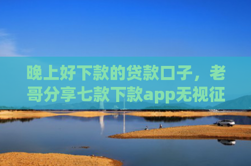 晚上好下款的贷款口子，老哥分享七款下款app无视征信