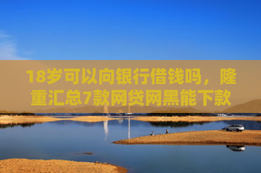 18岁可以向银行借钱吗，隆重汇总7款网贷网黑能下款的口子