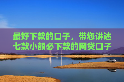 最好下款的口子，带您讲述七款小额必下款的网贷口子