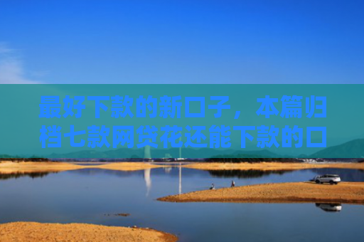 最好下款的新口子，本篇归档七款网贷花还能下款的口子