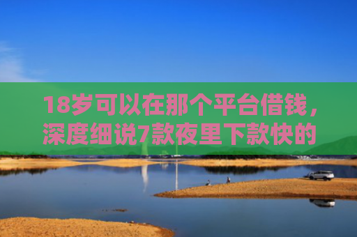 18岁可以在那个平台借钱，深度细说7款夜里下款快的网贷口子