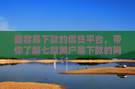最容易下款的借贷平台，带你了解七款黑户易下款的网贷口子