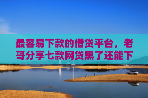 最容易下款的借贷平台，老哥分享七款网贷黑了还能下款的口子