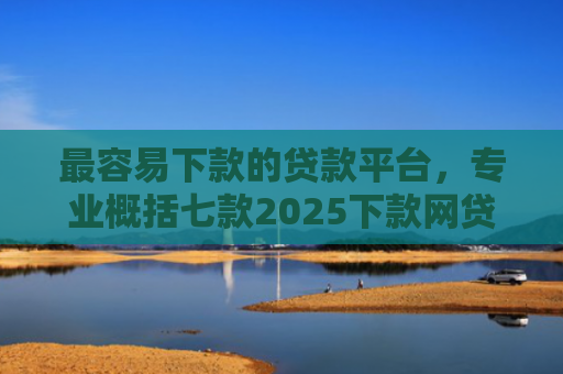 最容易下款的贷款平台，专业概括七款2025下款网贷口子