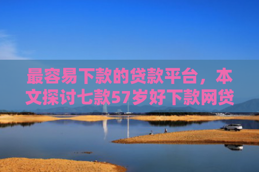最容易下款的贷款平台，本文探讨七款57岁好下款网贷口子