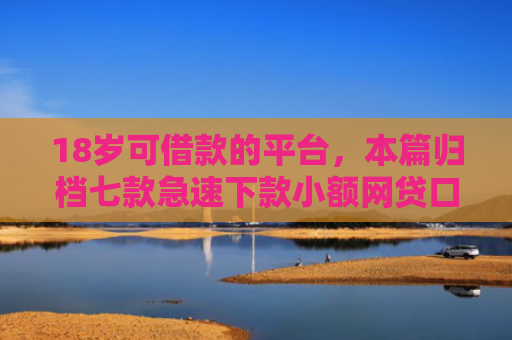 18岁可借款的平台，本篇归档七款急速下款小额网贷口子