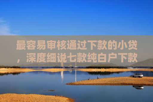 最容易审核通过下款的小贷，深度细说七款纯白户下款的网贷口子