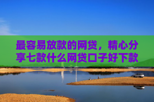 最容易放款的网贷，精心分享七款什么网贷口子好下款快