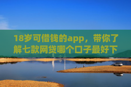 18岁可借钱的app，带你了解七款网贷哪个口子最好下款