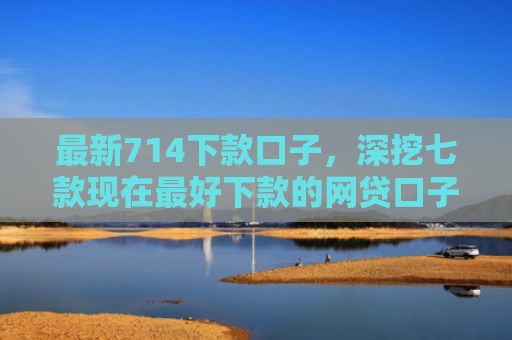 最新714下款口子，深挖七款现在最好下款的网贷口子