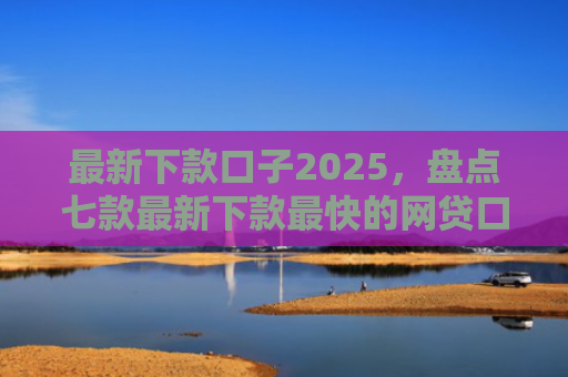 最新下款口子2025，盘点七款最新下款最快的网贷口子