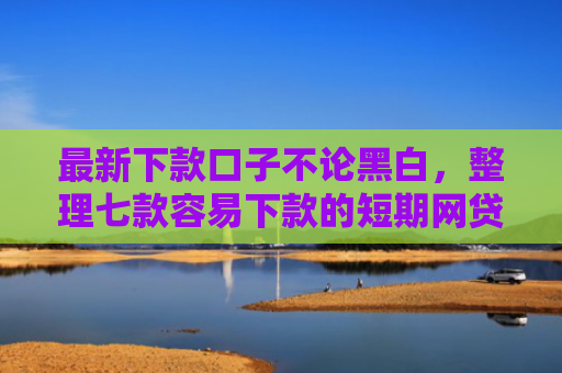 最新下款口子不论黑白，整理七款容易下款的短期网贷口子