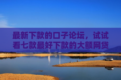 最新下款的口子论坛，试试看七款最好下款的大额网贷口子