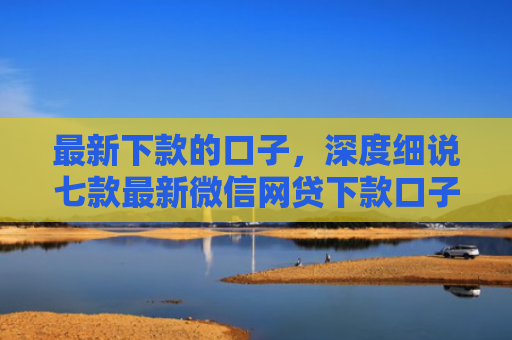最新下款的口子，深度细说七款最新微信网贷下款口子