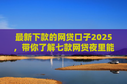 最新下款的网贷口子2025，带你了解七款网贷夜里能下款的口子