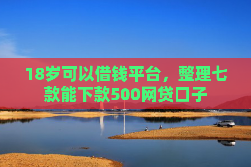 18岁可以借钱平台，整理七款能下款500网贷口子