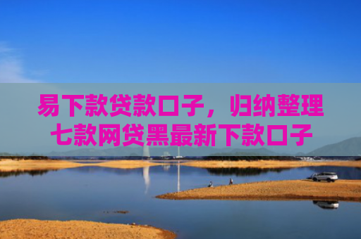 易下款贷款口子，归纳整理七款网贷黑最新下款口子