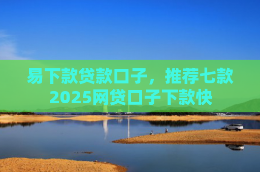 易下款贷款口子，推荐七款2025网贷口子下款快