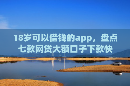 18岁可以借钱的app，盘点七款网贷大额口子下款快