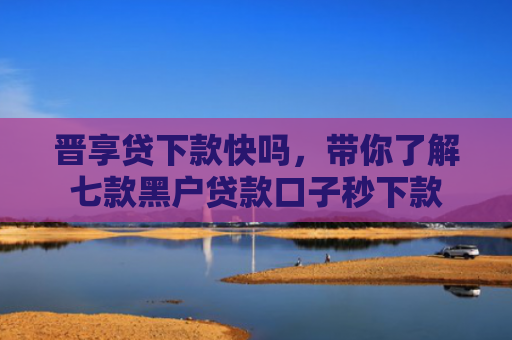 晋享贷下款快吗，带你了解七款黑户贷款口子秒下款