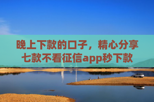 晚上下款的口子，精心分享七款不看征信app秒下款