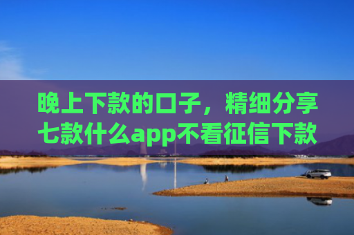 晚上下款的口子，精细分享七款什么app不看征信下款