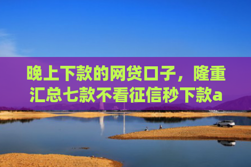 晚上下款的网贷口子，隆重汇总七款不看征信秒下款app