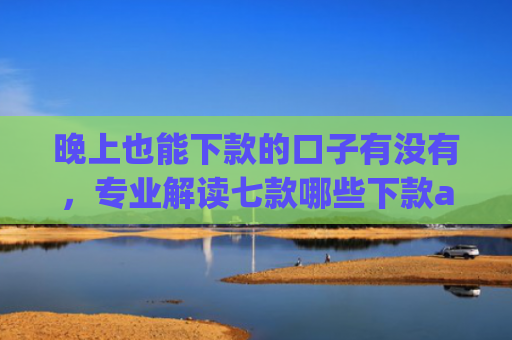 晚上也能下款的口子有没有，专业解读七款哪些下款app上征信
