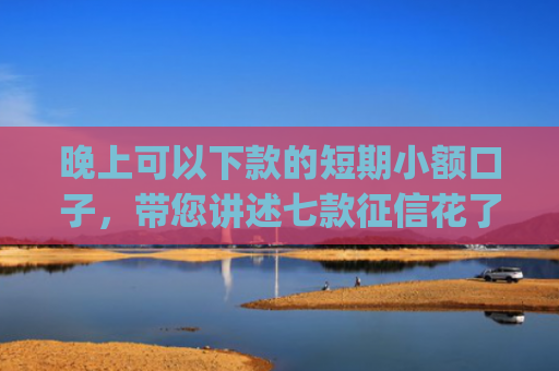 晚上可以下款的短期小额口子，带您讲述七款征信花了app下款