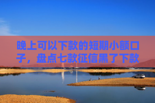 晚上可以下款的短期小额口子，盘点七款征信黑了下款APP